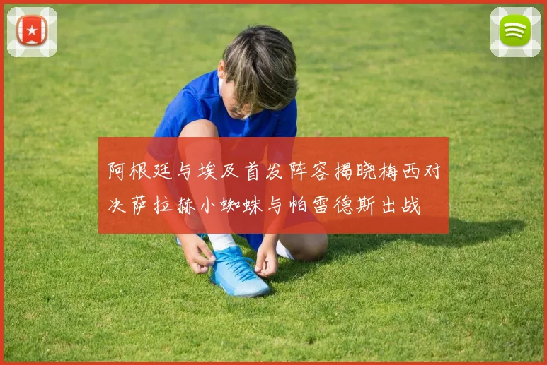 阿根廷与埃及首发阵容揭晓梅西对决萨拉赫小蜘蛛与帕雷德斯出战