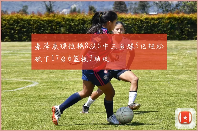 豪泽表现惊艳8投6中三分球5记轻松砍下17分6篮板3助攻