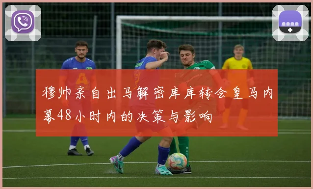 穆帅亲自出马解密库库转会皇马内幕48小时内的决策与影响
