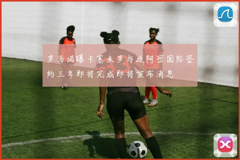 罗马诺曝卡塞米罗与迈阿密国际签约三年即将完成即将宣布消息
