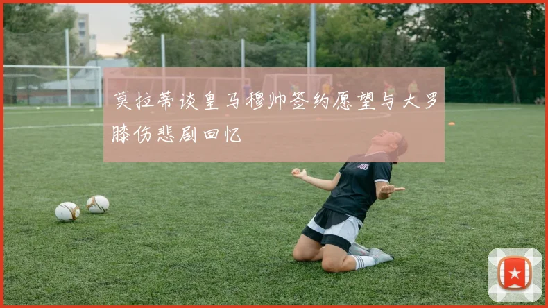 莫拉蒂谈皇马穆帅签约愿望与大罗膝伤悲剧回忆