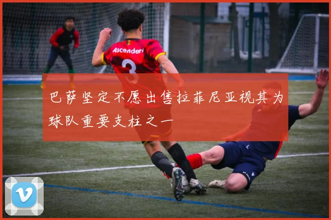 巴萨坚定不愿出售拉菲尼亚视其为球队重要支柱之一