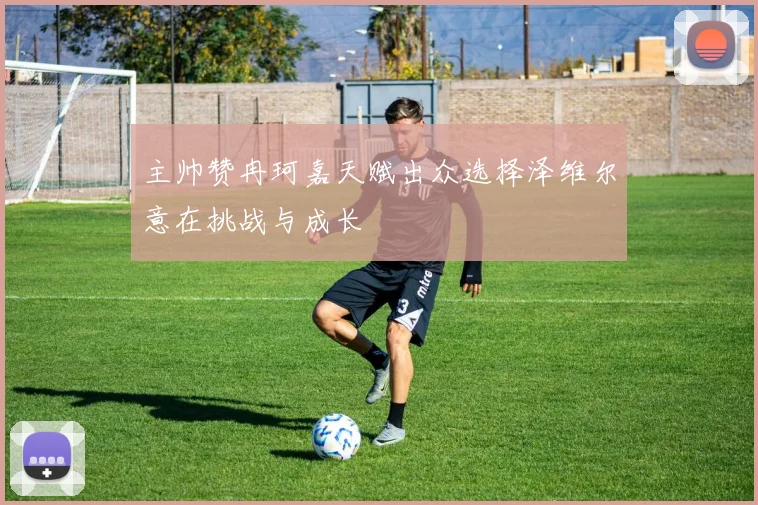 主帅赞冉珂嘉天赋出众选择泽维尔意在挑战与成长