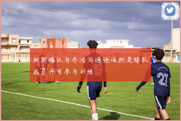 纳斯确认与乔治沟通他依然是球队成员并可参与训练