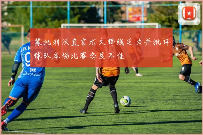 蒙托利沃直言尤文锋线乏力并批评球队本场比赛态度不佳