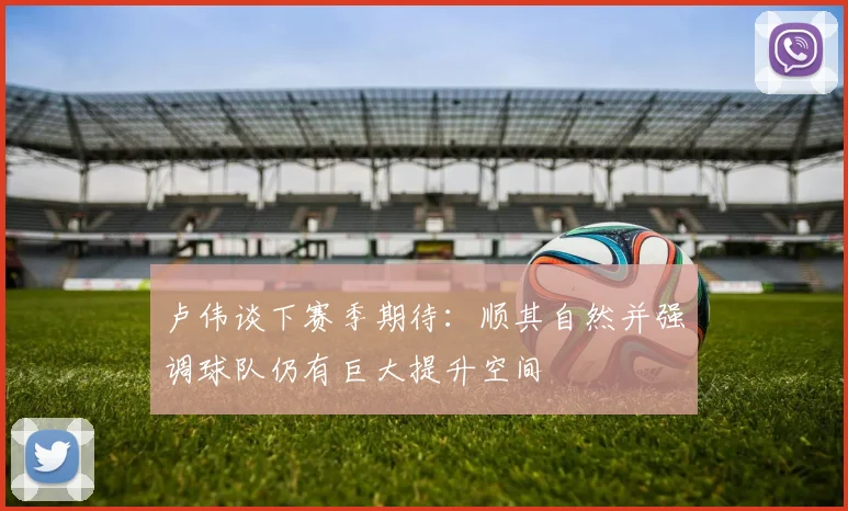 卢伟谈下赛季期待：顺其自然并强调球队仍有巨大提升空间