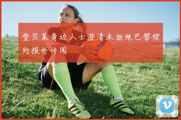登贝莱身边人士澄清未拒绝巴黎续约报价传闻
