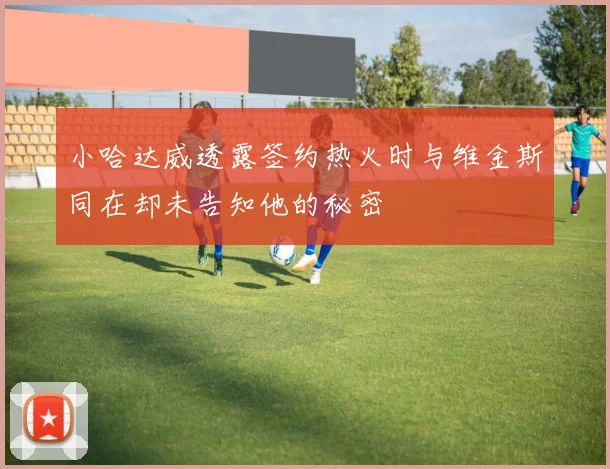 小哈达威透露签约热火时与维金斯同在却未告知他的秘密