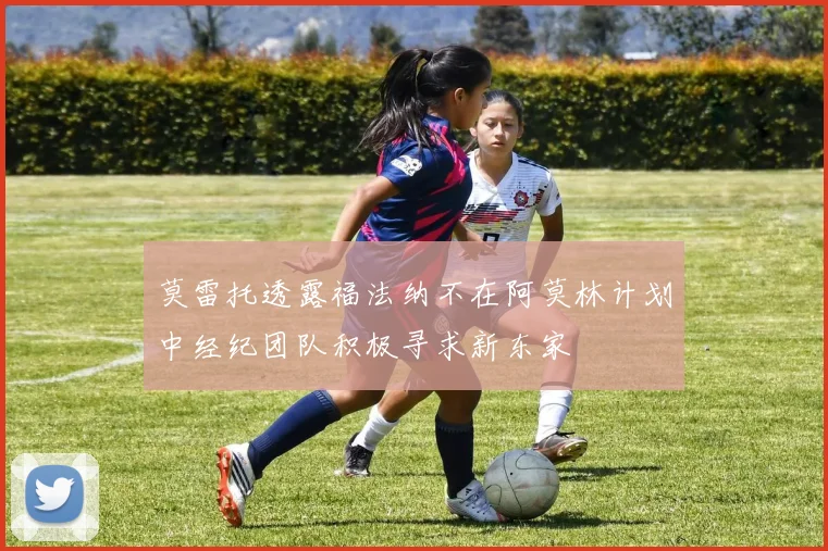 莫雷托透露福法纳不在阿莫林计划中经纪团队积极寻求新东家