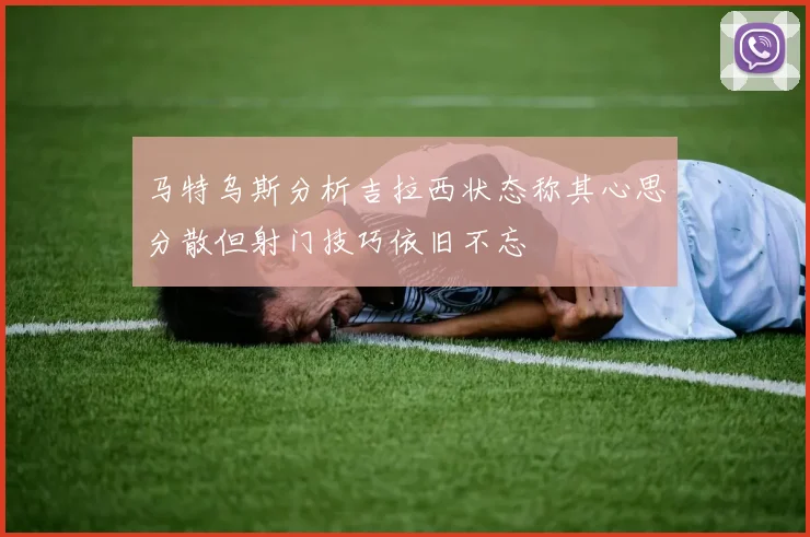 马特乌斯分析吉拉西状态称其心思分散但射门技巧依旧不忘