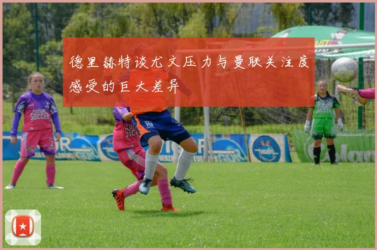德里赫特谈尤文压力与曼联关注度感受的巨大差异