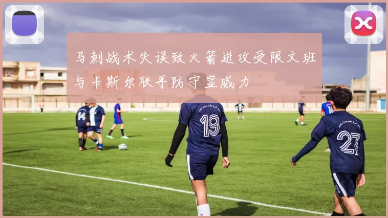 马刺战术失误致火箭进攻受限文班与卡斯尔联手防守显威力