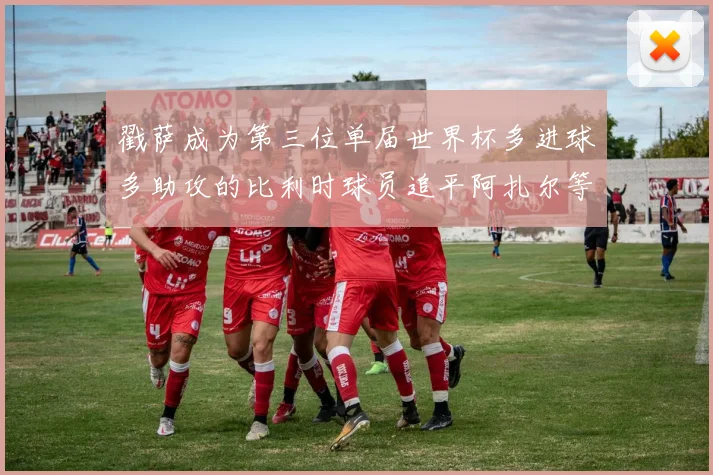 戳萨成为第三位单届世界杯多进球多助攻的比利时球员追平阿扎尔等传奇